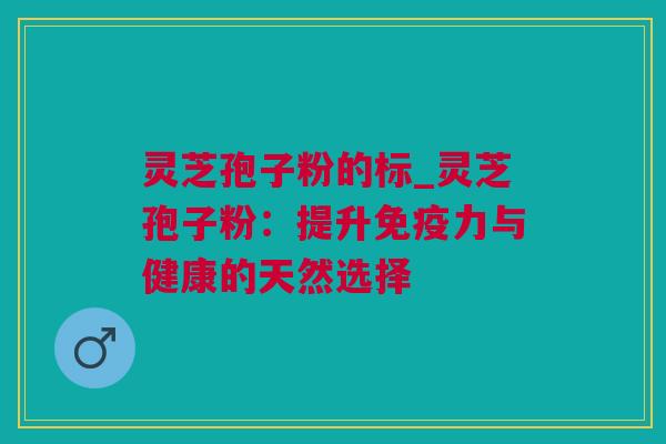 灵芝孢子粉的标_灵芝孢子粉：提升免疫力与健康的天然选择