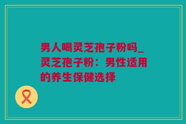 男人喝灵芝孢子粉吗_灵芝孢子粉：男性适用的养生保健选择