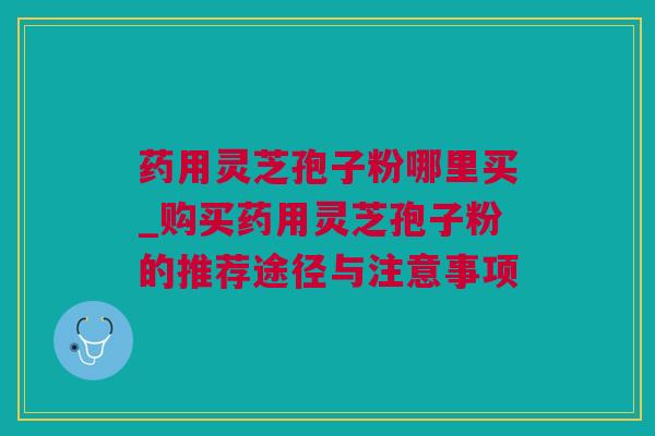 药用灵芝孢子粉哪里买_购买药用灵芝孢子粉的推荐途径与注意事项