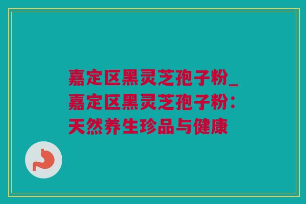 嘉定区黑灵芝孢子粉_嘉定区黑灵芝孢子粉：天然养生珍品与健康
