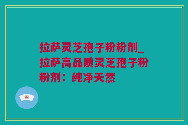 拉萨灵芝孢子粉粉剂_拉萨高品质灵芝孢子粉粉剂：纯净天然