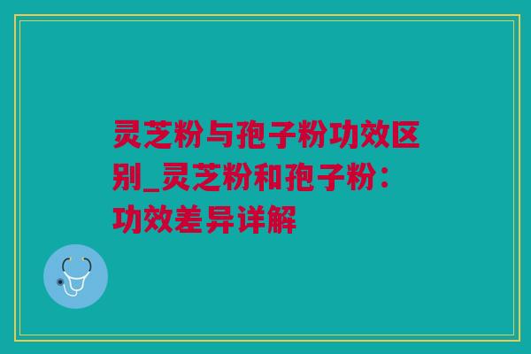 灵芝粉与孢子粉功效区别_灵芝粉和孢子粉：功效差异详解