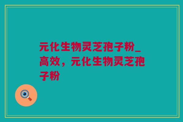 元化生物灵芝孢子粉_高效，元化生物灵芝孢子粉