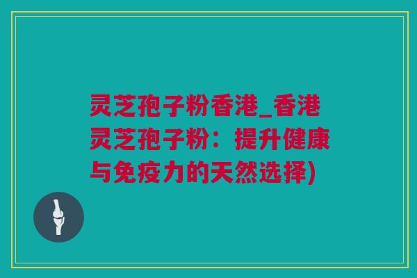 灵芝孢子粉香港_香港灵芝孢子粉：提升健康与免疫力的天然选择)