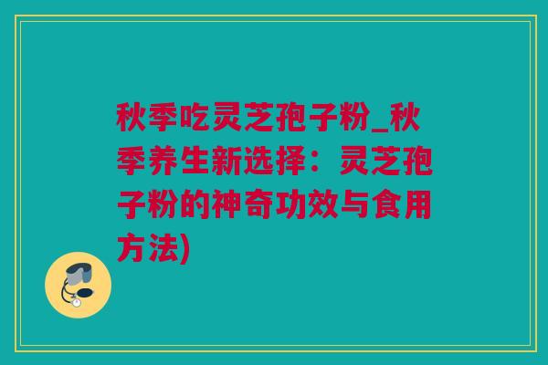 秋季吃灵芝孢子粉_秋季养生新选择：灵芝孢子粉的神奇功效与食用方法)