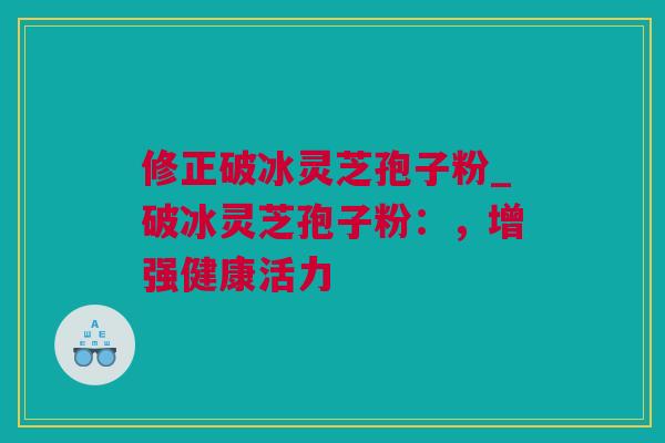 修正破冰灵芝孢子粉_破冰灵芝孢子粉：，增强健康活力
