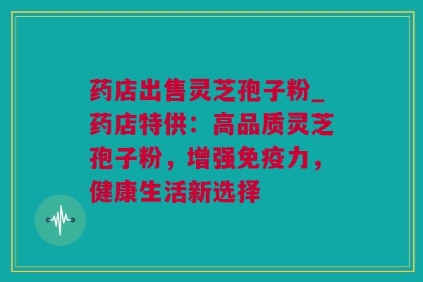药店出售灵芝孢子粉_药店特供：高品质灵芝孢子粉，增强免疫力，健康生活新选择
