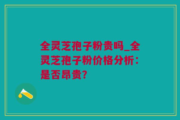 全灵芝孢子粉贵吗_全灵芝孢子粉价格分析:是否昂贵? 全灵芝孢子粉贵吗_全灵芝孢子粉价格分析:是否昂贵?