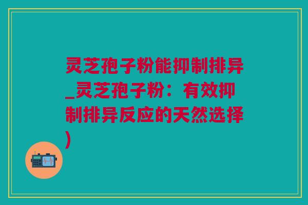 灵芝孢子粉能抑制排异_灵芝孢子粉：有效抑制排异反应的天然选择)