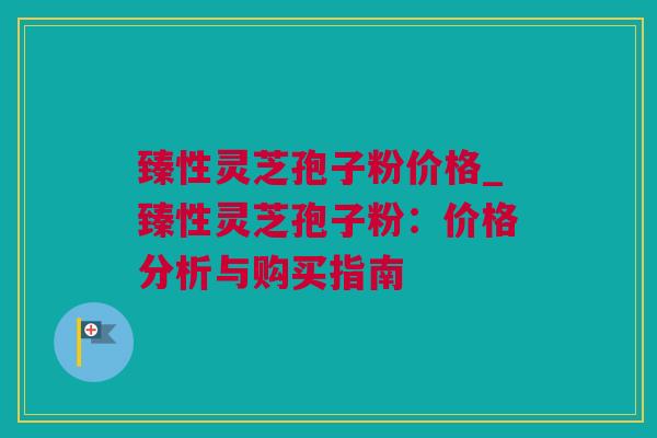 臻性灵芝孢子粉价格_臻性灵芝孢子粉：价格分析与购买指南