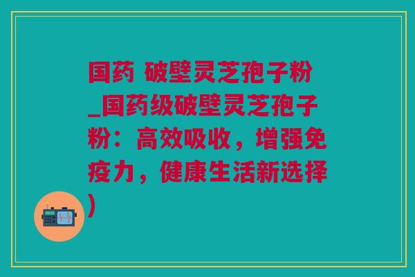 国药 破壁灵芝孢子粉_国药级破壁灵芝孢子粉：高效吸收，增强免疫力，健康生活新选择)