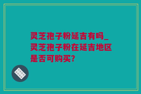 灵芝孢子粉延吉有吗_灵芝孢子粉在延吉地区是否可购买？