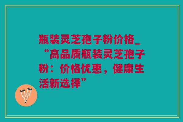 瓶装灵芝孢子粉价格_“高品质瓶装灵芝孢子粉:价格优惠,健康生活新选择” 瓶装灵芝孢子粉价格_“高品质瓶装灵芝孢子粉:价格优惠,健康生活新选择”