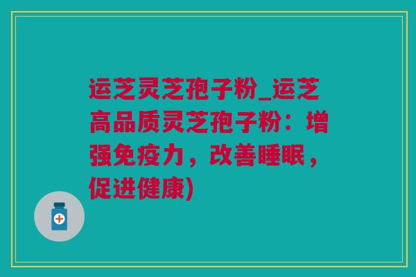 运芝灵芝孢子粉_运芝高品质灵芝孢子粉：增强免疫力，改善睡眠，促进健康)