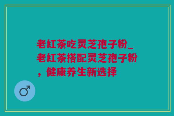 老红茶吃灵芝孢子粉_老红茶搭配灵芝孢子粉，健康养生新选择