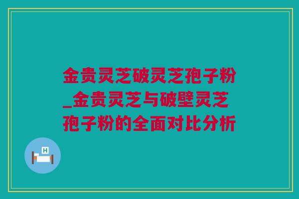 金贵灵芝破灵芝孢子粉_金贵灵芝与破壁灵芝孢子粉的全面对比分析