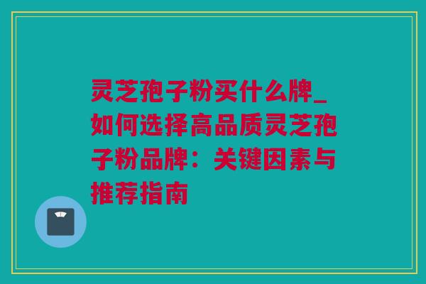 灵芝孢子粉买什么牌_如何选择高品质灵芝孢子粉品牌：关键因素与推荐指南