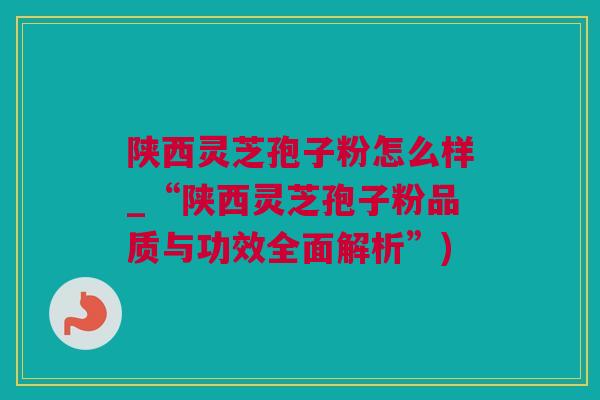 陕西灵芝孢子粉怎么样_“陕西灵芝孢子粉品质与功效全面解析”)