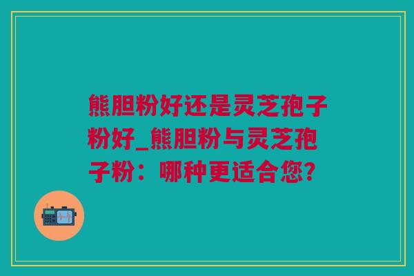 熊胆粉好还是灵芝孢子粉好_熊胆粉与灵芝孢子粉：哪种更适合您？
