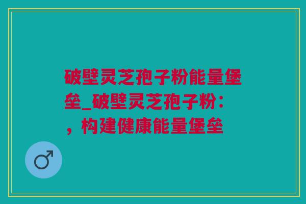破壁灵芝孢子粉能量堡垒_破壁灵芝孢子粉:,构建健康能量堡垒 破壁灵芝孢子粉能量堡垒_破壁灵芝孢子粉:,构建健康能量堡垒