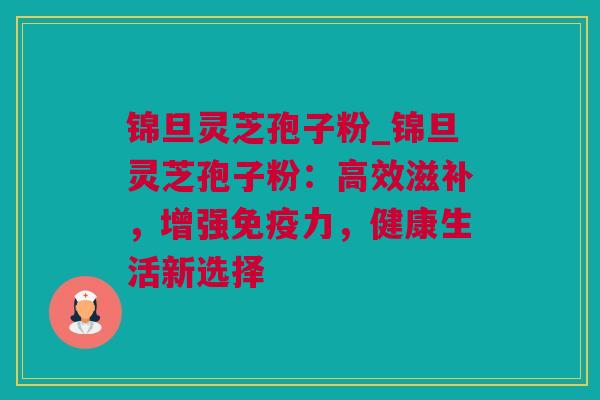 锦旦灵芝孢子粉_锦旦灵芝孢子粉：高效滋补，增强免疫力，健康生活新选择