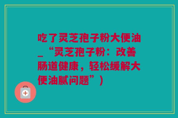 吃了灵芝孢子粉大便油_“灵芝孢子粉：改善肠道健康，轻松缓解大便油腻问题”)