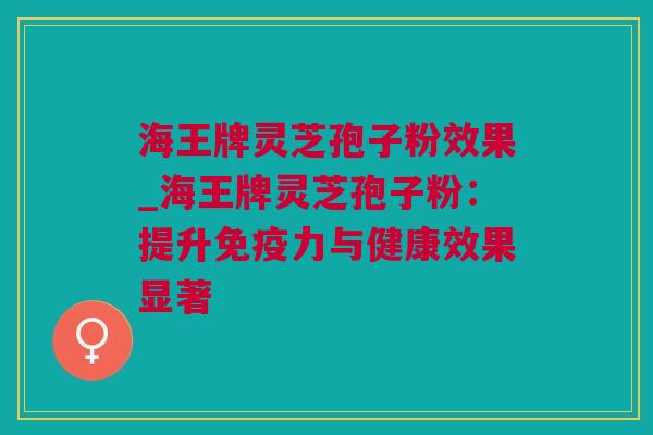 海王牌灵芝孢子粉效果_海王牌灵芝孢子粉：提升免疫力与健康效果显著