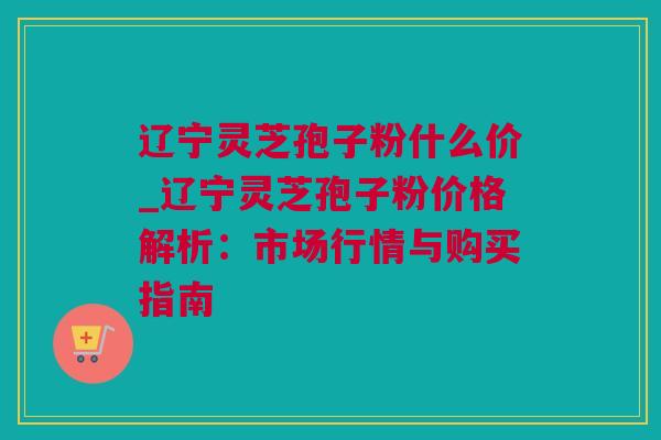 辽宁灵芝孢子粉什么价_辽宁灵芝孢子粉价格解析：市场行情与购买指南