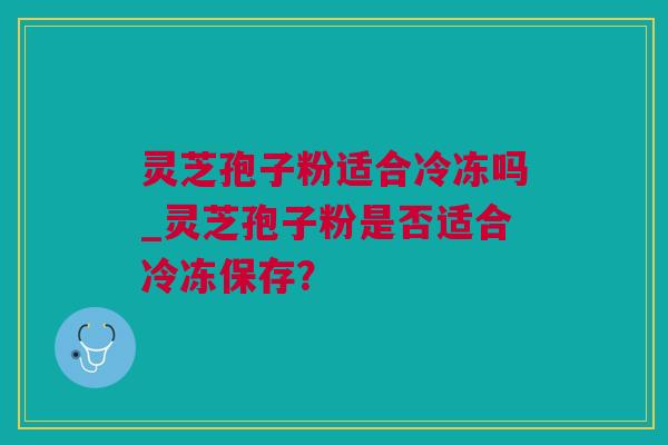 灵芝孢子粉适合冷冻吗_灵芝孢子粉是否适合冷冻保存？