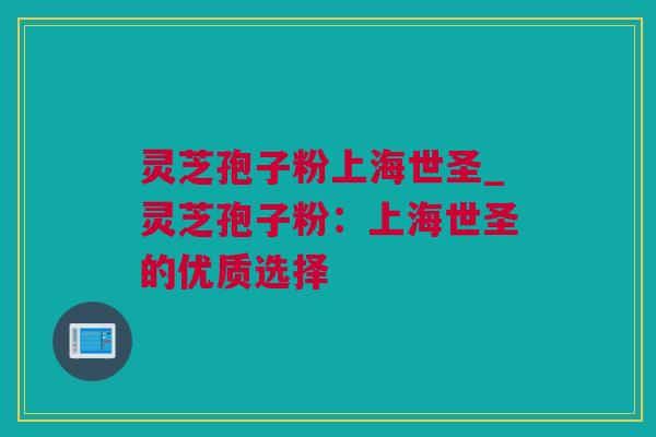 灵芝孢子粉上海世圣_灵芝孢子粉：上海世圣的优质选择