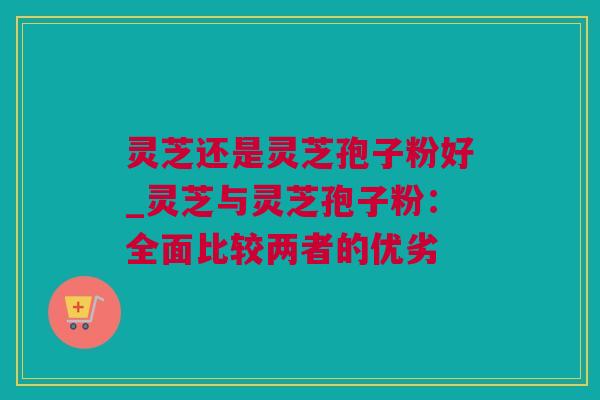 灵芝还是灵芝孢子粉好_灵芝与灵芝孢子粉：全面比较两者的优劣