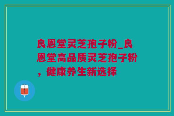 良恩堂灵芝孢子粉_良恩堂高品质灵芝孢子粉,健康养生新选择 良恩堂灵芝孢子粉_良恩堂高品质灵芝孢子粉,健康养生新选择