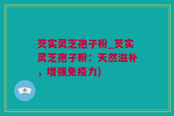 芡实灵芝孢子粉_芡实灵芝孢子粉：天然滋补，增强免疫力)