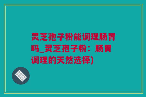 灵芝孢子粉能调理肠胃吗_灵芝孢子粉：肠胃调理的天然选择)