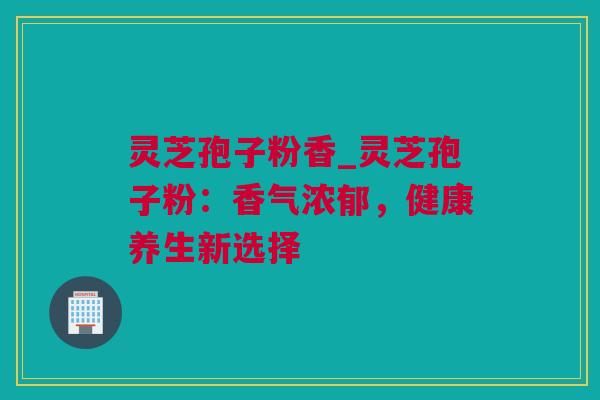 灵芝孢子粉香_灵芝孢子粉：香气浓郁，健康养生新选择