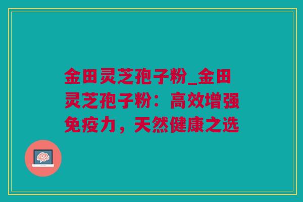 金田灵芝孢子粉_金田灵芝孢子粉：高效增强免疫力，天然健康之选