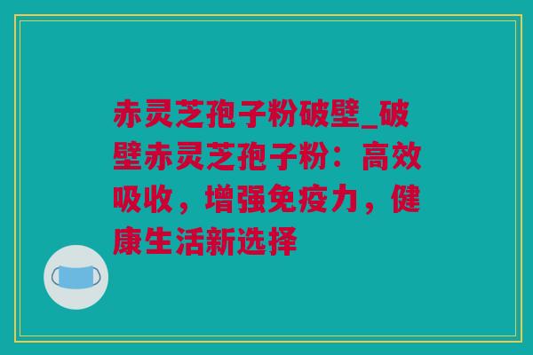 赤灵芝孢子粉破壁_破壁赤灵芝孢子粉：高效吸收，增强免疫力，健康生活新选择