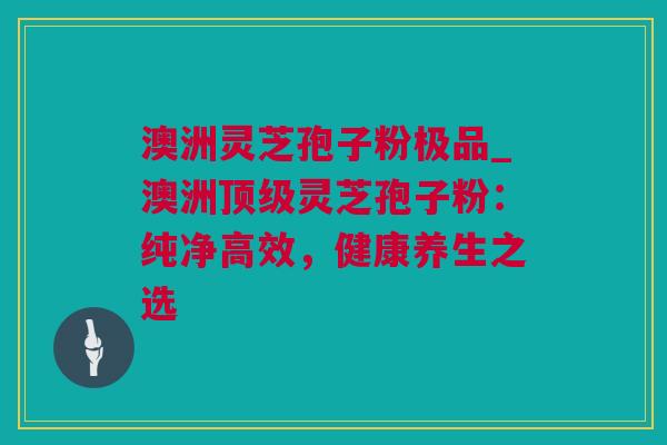 澳洲灵芝孢子粉极品_澳洲灵芝孢子粉:纯净高效,健康养生之选 澳洲灵芝孢子粉极品_澳洲灵芝孢子粉:纯净高效,健康养生之选