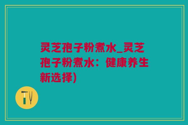灵芝孢子粉煮水_灵芝孢子粉煮水：健康养生新选择)