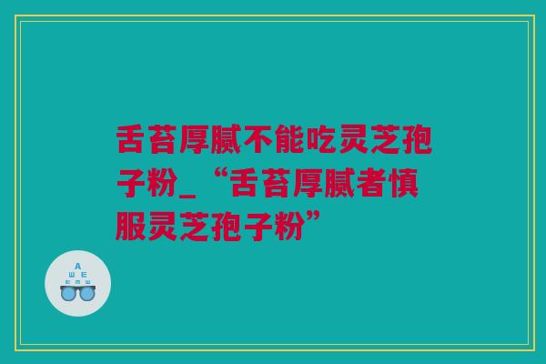 舌苔厚腻不能吃灵芝孢子粉_“舌苔厚腻者慎服灵芝孢子粉”