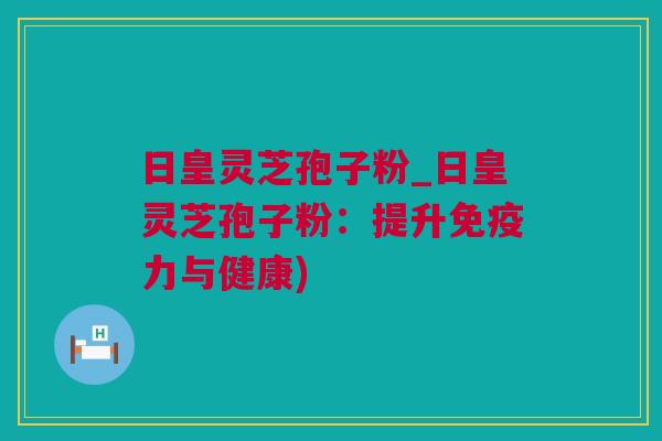 日皇灵芝孢子粉_日皇灵芝孢子粉：提升免疫力与健康)