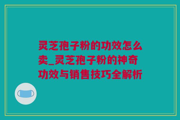 灵芝孢子粉的功效怎么卖_灵芝孢子粉的神奇功效与销售技巧全解析