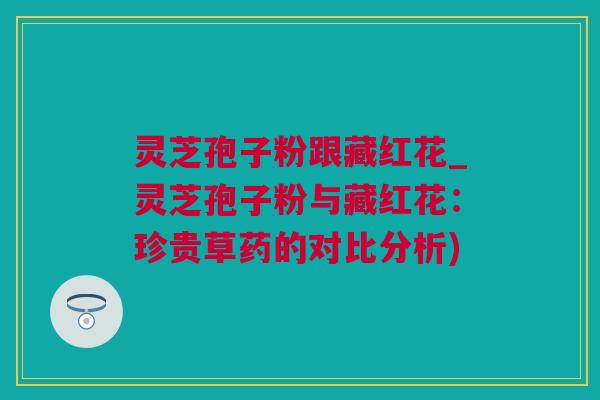 灵芝孢子粉跟藏红花_灵芝孢子粉与藏红花：珍贵草药的对比分析)
