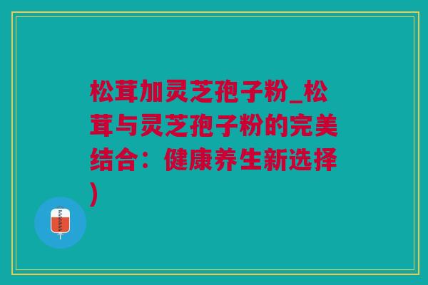 松茸加灵芝孢子粉_松茸与灵芝孢子粉的完美结合：健康养生新选择)