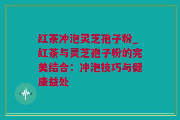 红茶冲泡灵芝孢子粉_红茶与灵芝孢子粉的完美结合：冲泡技巧与健康益处