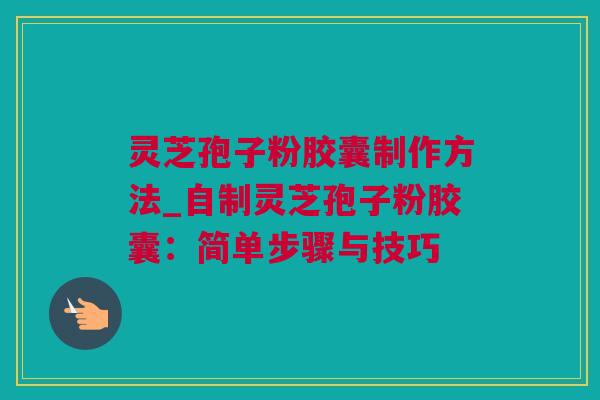 灵芝孢子粉胶囊制作方法_自制灵芝孢子粉胶囊：简单步骤与技巧