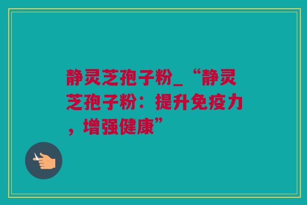 静灵芝孢子粉_“静灵芝孢子粉：提升免疫力，增强健康”