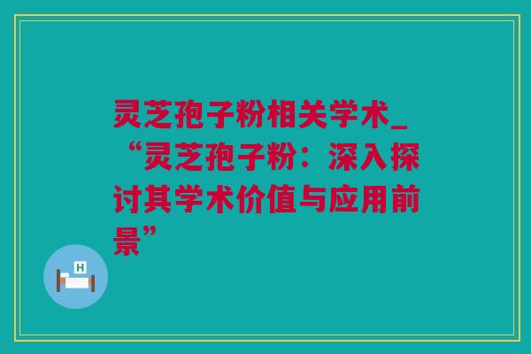 灵芝孢子粉相关学术_“灵芝孢子粉：深入探讨其学术价值与应用前景”