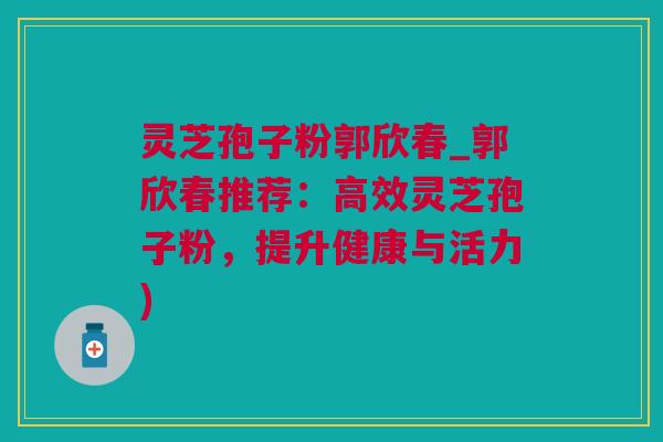 灵芝孢子粉郭欣春_郭欣春推荐：高效灵芝孢子粉，提升健康与活力)