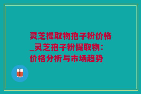 灵芝提取物孢子粉价格_灵芝孢子粉提取物:价格分析与市场趋势 灵芝提取物孢子粉价格_灵芝孢子粉提取物:价格分析与市场趋势